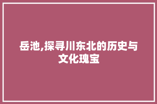 岳池,探寻川东北的历史与文化瑰宝