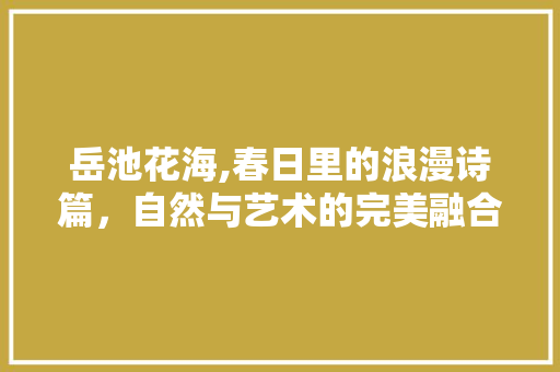 岳池花海,春日里的浪漫诗篇，自然与艺术的完美融合