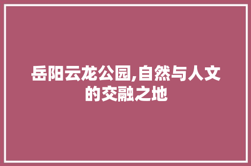 岳阳云龙公园,自然与人文的交融之地