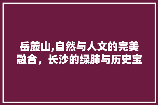 岳麓山,自然与人文的完美融合，长沙的绿肺与历史宝库