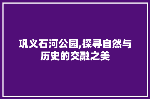 巩义石河公园,探寻自然与历史的交融之美