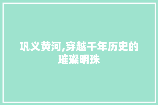 巩义黄河,穿越千年历史的璀璨明珠