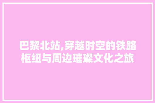 巴黎北站,穿越时空的铁路枢纽与周边璀璨文化之旅