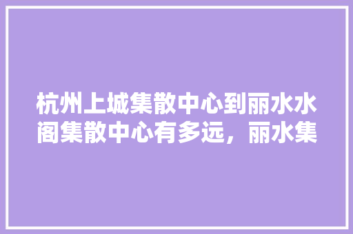 杭州上城集散中心到丽水水阁集散中心有多远，丽水集散中心旅游线路图。