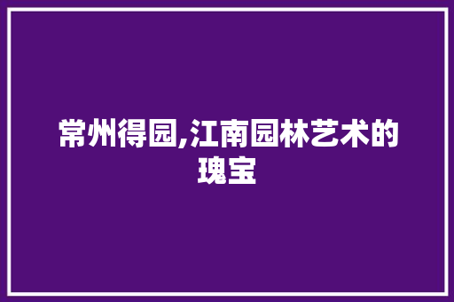 常州得园,江南园林艺术的瑰宝