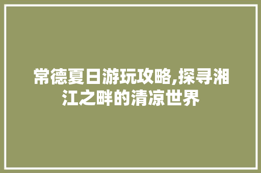 常德夏日游玩攻略,探寻湘江之畔的清凉世界