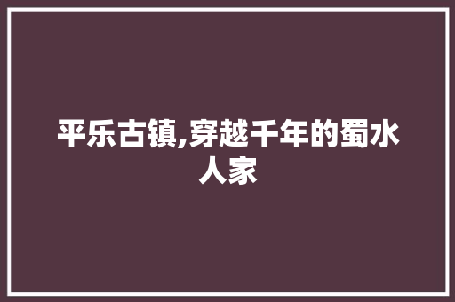 平乐古镇,穿越千年的蜀水人家