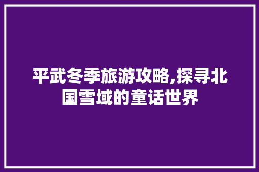 平武冬季旅游攻略,探寻北国雪域的童话世界