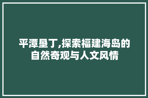 平潭垦丁,探索福建海岛的自然奇观与人文风情