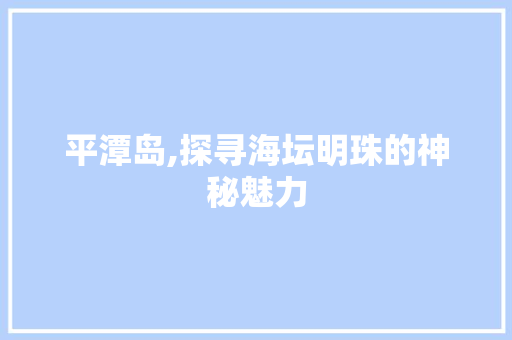 平潭岛,探寻海坛明珠的神秘魅力