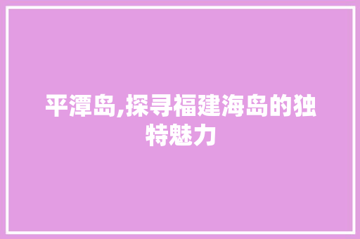 平潭岛,探寻福建海岛的独特魅力