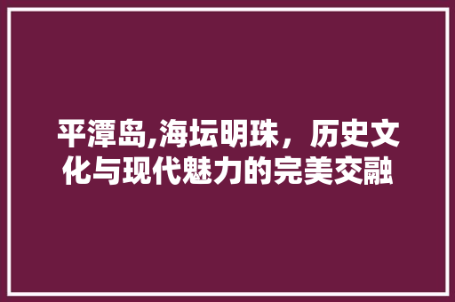 平潭岛,海坛明珠，历史文化与现代魅力的完美交融