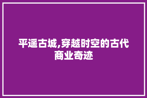 平遥古城,穿越时空的古代商业奇迹