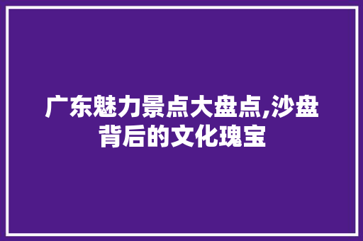 广东魅力景点大盘点,沙盘背后的文化瑰宝