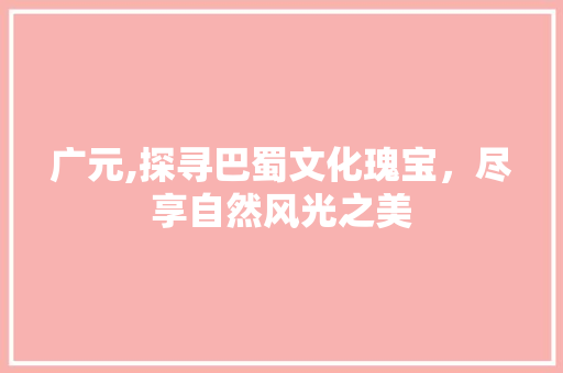 广元,探寻巴蜀文化瑰宝，尽享自然风光之美