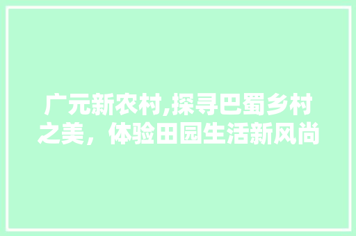 广元新农村,探寻巴蜀乡村之美，体验田园生活新风尚