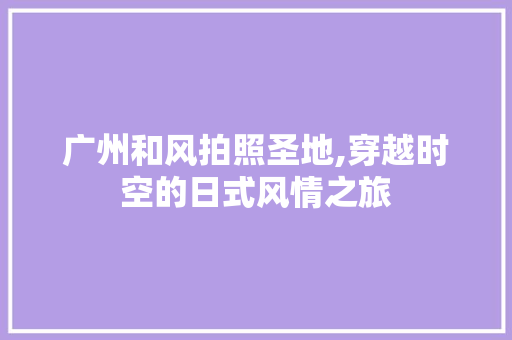 广州和风拍照圣地,穿越时空的日式风情之旅  第1张