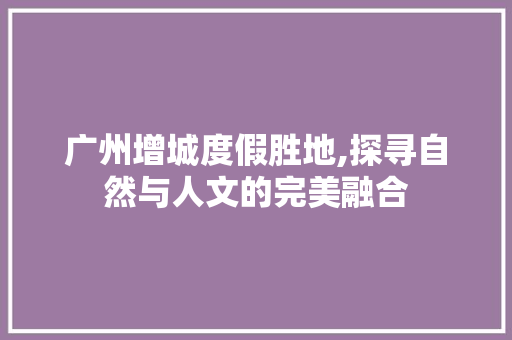 广州增城度假胜地,探寻自然与人文的完美融合