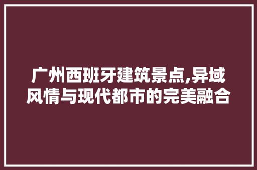 广州西班牙建筑景点,异域风情与现代都市的完美融合