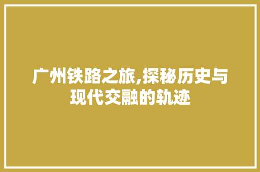 广州铁路之旅,探秘历史与现代交融的轨迹