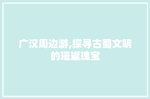 广汉周边游,探寻古蜀文明的璀璨瑰宝