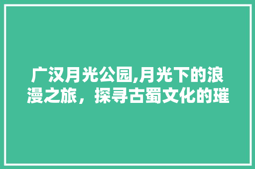 广汉月光公园,月光下的浪漫之旅，探寻古蜀文化的璀璨明珠