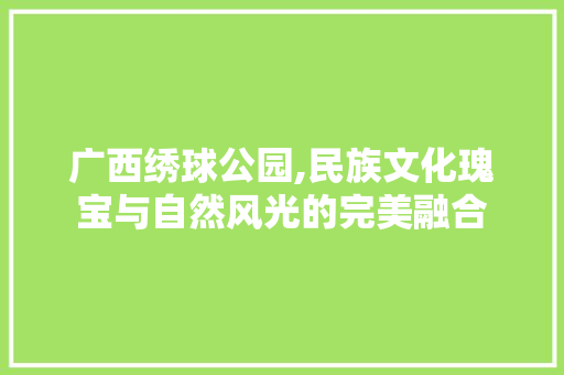 广西绣球公园,民族文化瑰宝与自然风光的完美融合