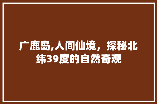 广鹿岛,人间仙境，探秘北纬39度的自然奇观