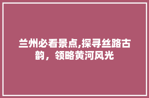 兰州必看景点,探寻丝路古韵，领略黄河风光