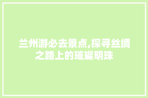 兰州游必去景点,探寻丝绸之路上的璀璨明珠