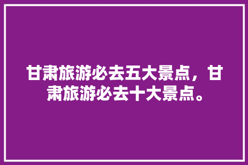 甘肃旅游必去五大景点，甘肃旅游必去十大景点。