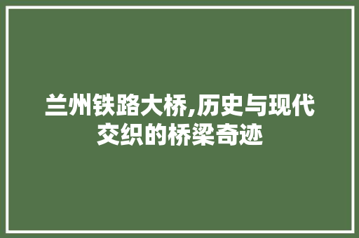 兰州铁路大桥,历史与现代交织的桥梁奇迹