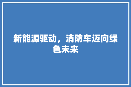 新能源驱动，消防车迈向绿色未来