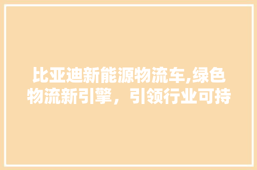 比亚迪新能源物流车,绿色物流新引擎，引领行业可持续发展  第1张