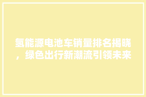 氢能源电池车销量排名揭晓，绿色出行新潮流引领未来  第1张