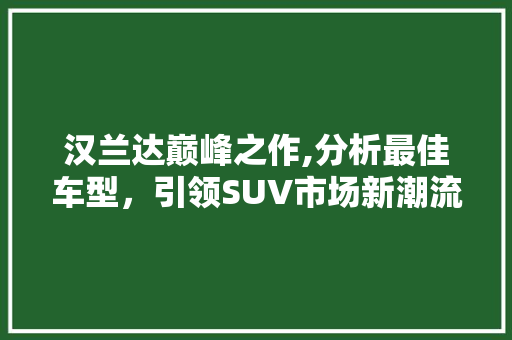 汉兰达巅峰之作,分析最佳车型，引领SUV市场新潮流