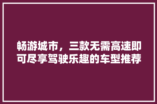 畅游城市，三款无需高速即可尽享驾驶乐趣的车型推荐  第1张