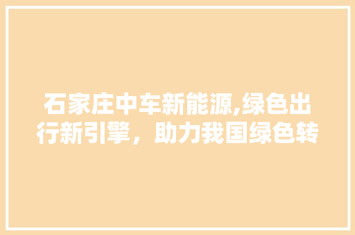 石家庄中车新能源,绿色出行新引擎，助力我国绿色转型  第1张