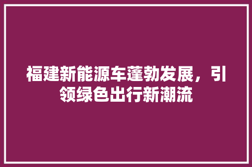 福建新能源车蓬勃发展，引领绿色出行新潮流  第1张