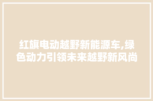 红旗电动越野新能源车,绿色动力引领未来越野新风尚  第1张