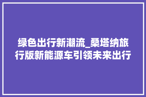 绿色出行新潮流_桑塔纳旅行版新能源车引领未来出行  第1张