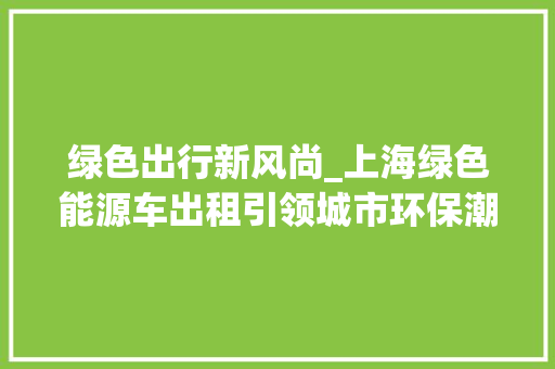 绿色出行新风尚_上海绿色能源车出租引领城市环保潮流  第1张