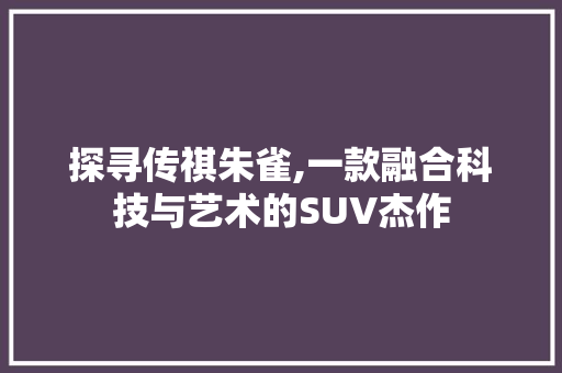 探寻传祺朱雀,一款融合科技与艺术的SUV杰作