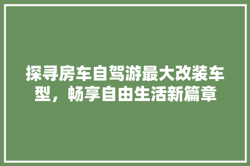 探寻房车自驾游最大改装车型，畅享自由生活新篇章