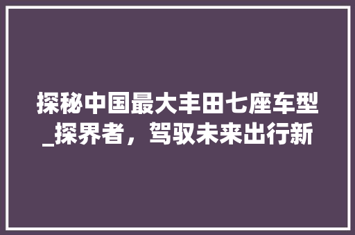 探秘中国最大丰田七座车型_探界者，驾驭未来出行新潮流  第1张