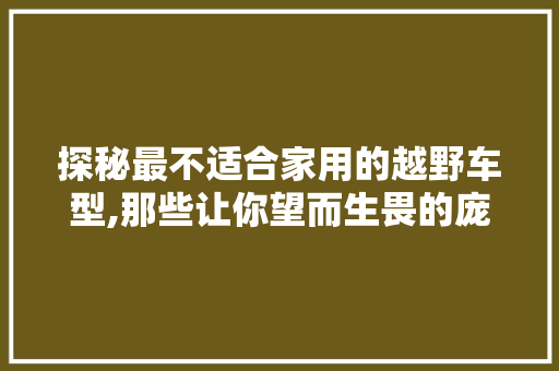 探秘最不适合家用的越野车型,那些让你望而生畏的庞然大物