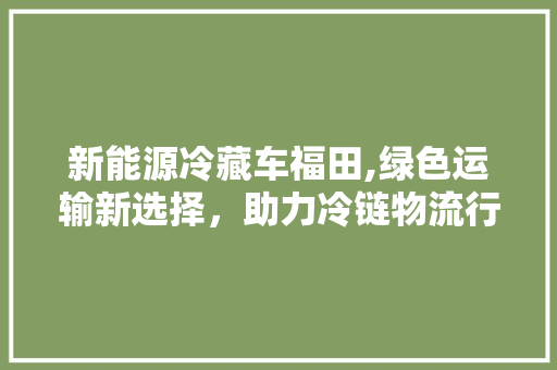 新能源冷藏车福田,绿色运输新选择，助力冷链物流行业转型