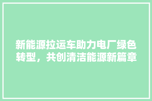 新能源拉运车助力电厂绿色转型，共创清洁能源新篇章  第1张