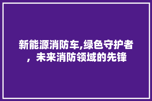 新能源消防车,绿色守护者，未来消防领域的先锋  第1张