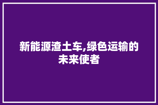 新能源渣土车,绿色运输的未来使者  第1张